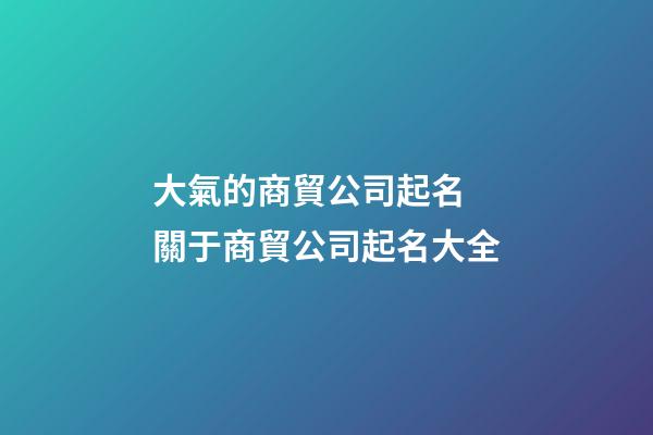 大氣的商貿公司起名 關于商貿公司起名大全-第1張-公司起名-玄機派